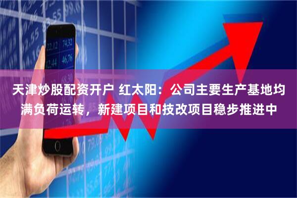 天津炒股配资开户 红太阳：公司主要生产基地均满负荷运转，新建项目和技改项目稳步推进中