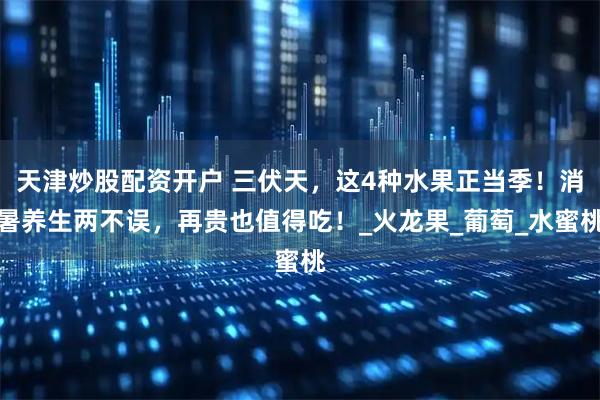 天津炒股配资开户 三伏天，这4种水果正当季！消暑养生两不误，再贵也值得吃！_火龙果_葡萄_水蜜桃