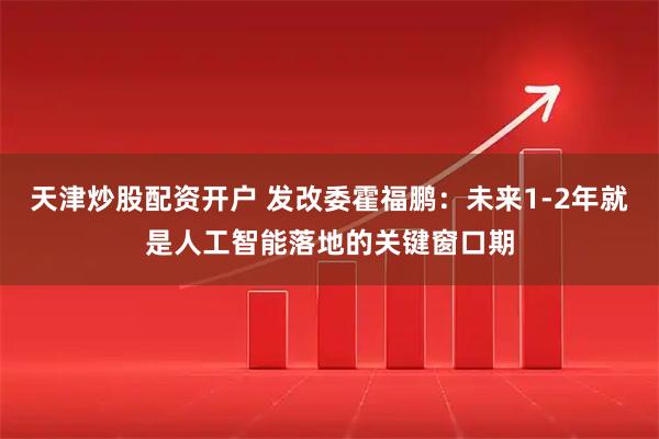 天津炒股配资开户 发改委霍福鹏：未来1-2年就是人工智能落地的关键窗口期