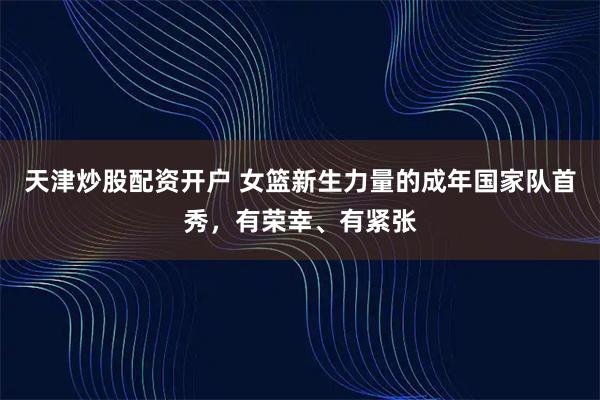 天津炒股配资开户 女篮新生力量的成年国家队首秀，有荣幸、有紧张