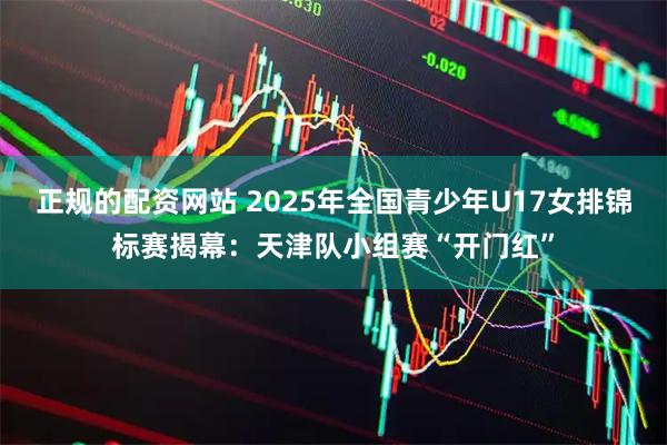 正规的配资网站 2025年全国青少年U17女排锦标赛揭幕：天津队小组赛“开门红”