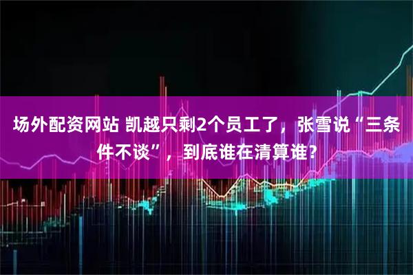 场外配资网站 凯越只剩2个员工了，张雪说“三条件不谈”，到底谁在清算谁？