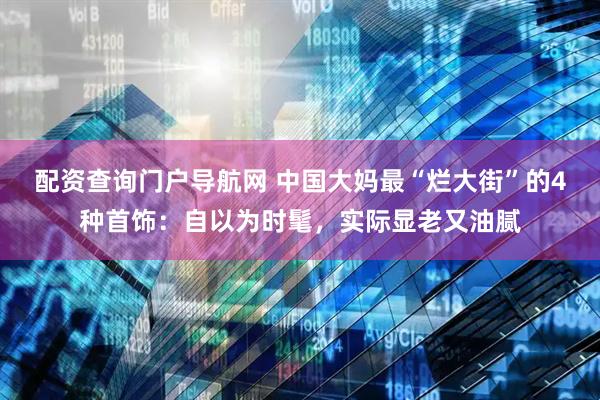 配资查询门户导航网 中国大妈最“烂大街”的4种首饰：自以为时髦，实际显老又油腻
